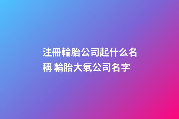 注冊輪胎公司起什么名稱 輪胎大氣公司名字-第1張-公司起名-玄機派